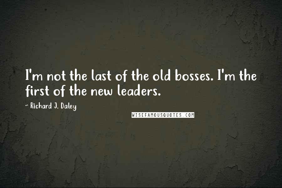 Richard J. Daley Quotes: I'm not the last of the old bosses. I'm the first of the new leaders.