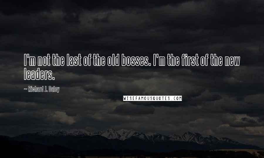 Richard J. Daley Quotes: I'm not the last of the old bosses. I'm the first of the new leaders.