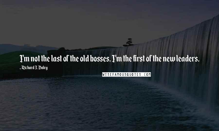 Richard J. Daley Quotes: I'm not the last of the old bosses. I'm the first of the new leaders.