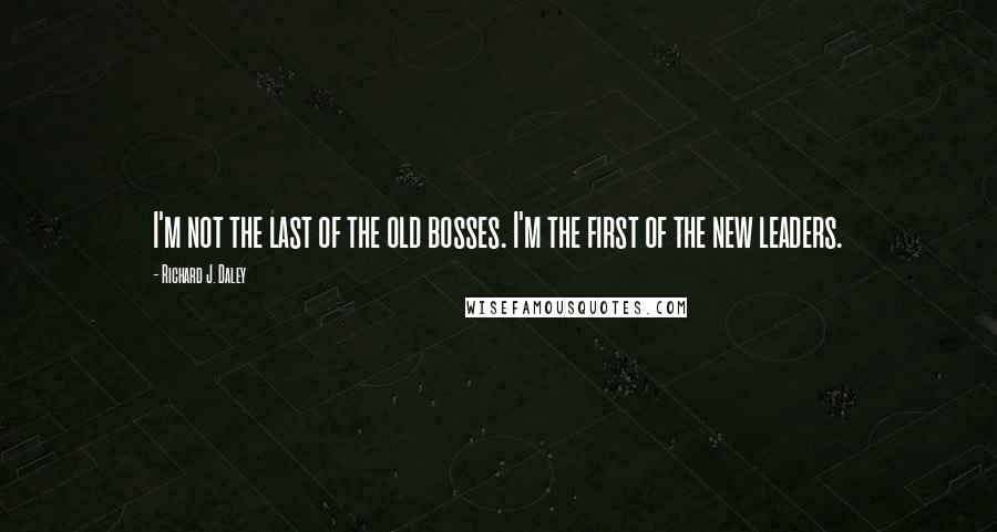 Richard J. Daley Quotes: I'm not the last of the old bosses. I'm the first of the new leaders.