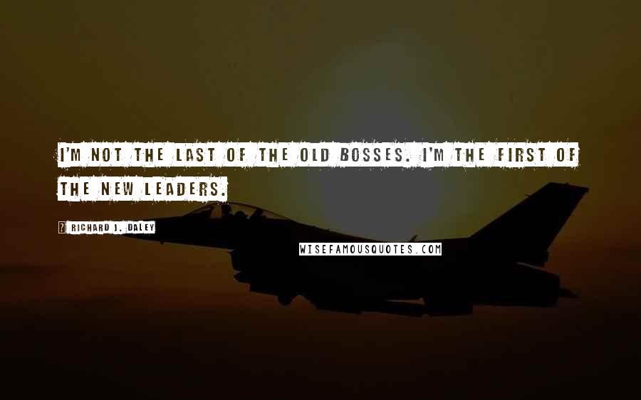 Richard J. Daley Quotes: I'm not the last of the old bosses. I'm the first of the new leaders.