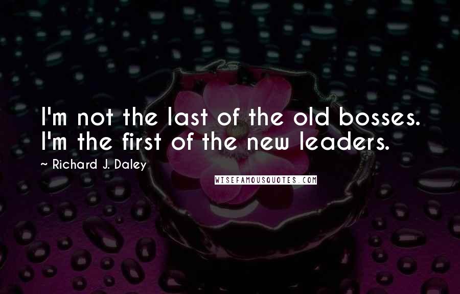 Richard J. Daley Quotes: I'm not the last of the old bosses. I'm the first of the new leaders.