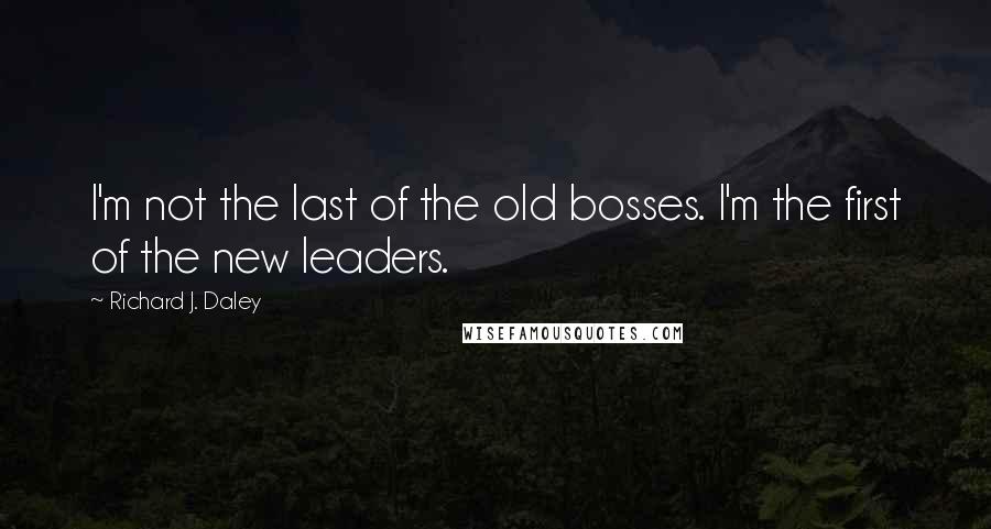 Richard J. Daley Quotes: I'm not the last of the old bosses. I'm the first of the new leaders.