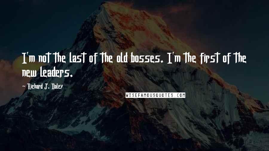 Richard J. Daley Quotes: I'm not the last of the old bosses. I'm the first of the new leaders.