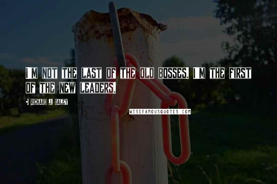 Richard J. Daley Quotes: I'm not the last of the old bosses. I'm the first of the new leaders.