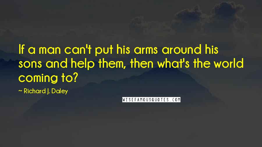 Richard J. Daley Quotes: If a man can't put his arms around his sons and help them, then what's the world coming to?