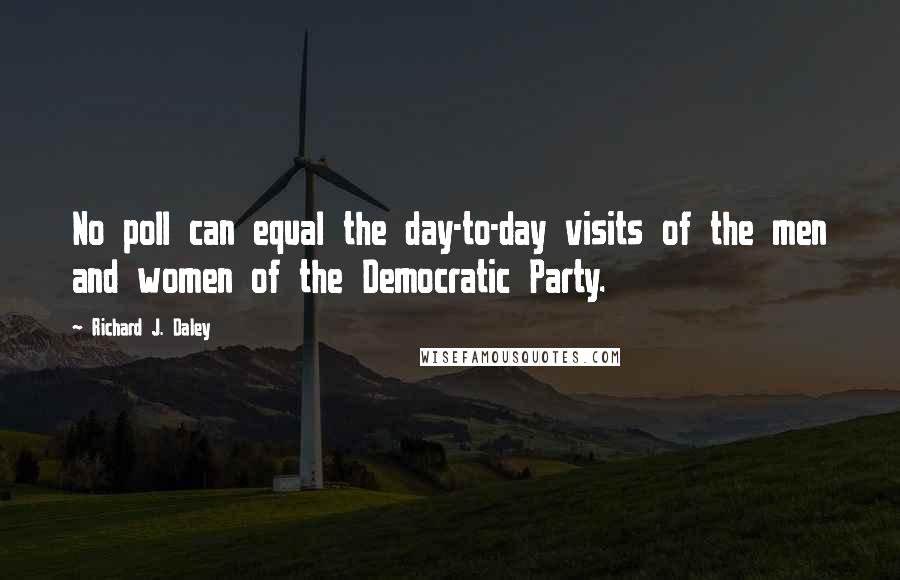 Richard J. Daley Quotes: No poll can equal the day-to-day visits of the men and women of the Democratic Party.