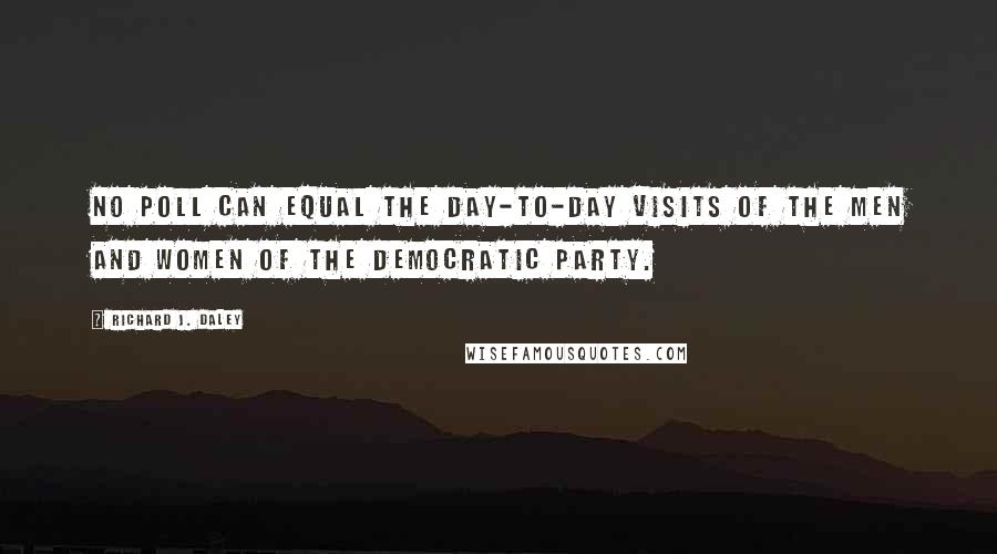 Richard J. Daley Quotes: No poll can equal the day-to-day visits of the men and women of the Democratic Party.