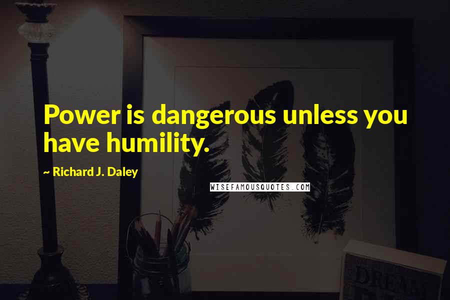 Richard J. Daley Quotes: Power is dangerous unless you have humility.