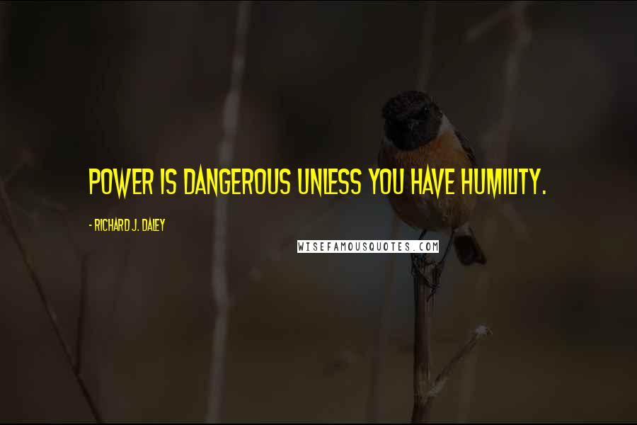 Richard J. Daley Quotes: Power is dangerous unless you have humility.