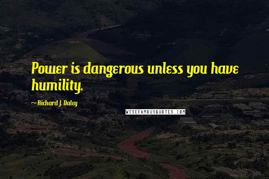 Richard J. Daley Quotes: Power is dangerous unless you have humility.