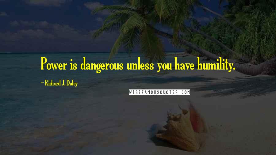 Richard J. Daley Quotes: Power is dangerous unless you have humility.