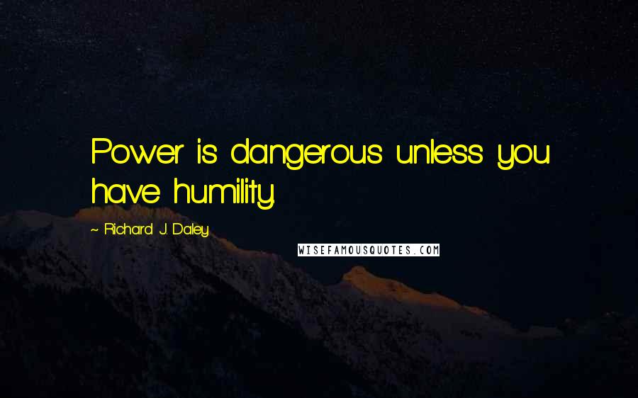 Richard J. Daley Quotes: Power is dangerous unless you have humility.