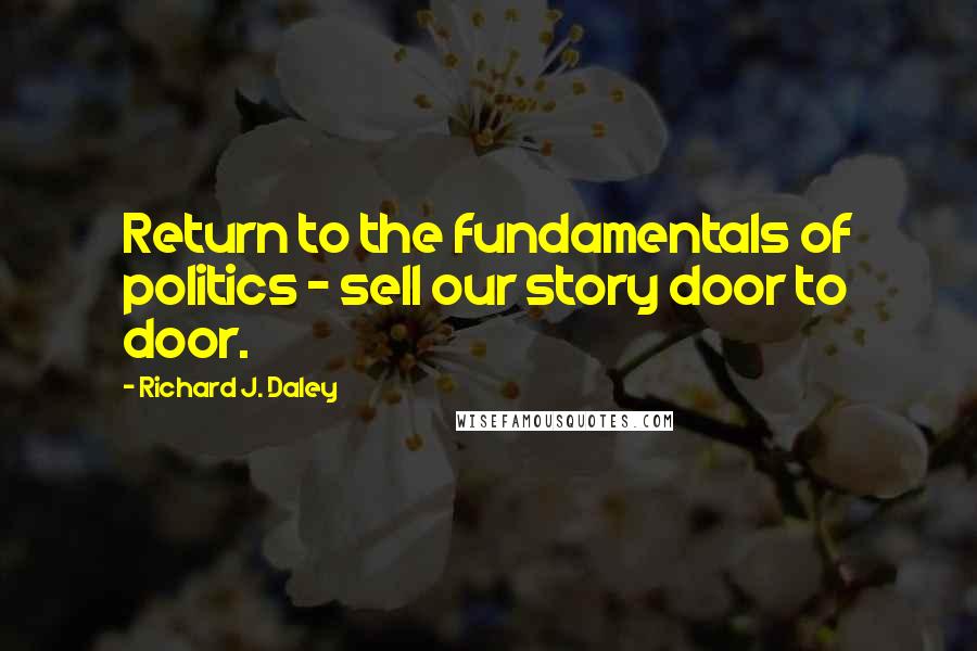 Richard J. Daley Quotes: Return to the fundamentals of politics - sell our story door to door.