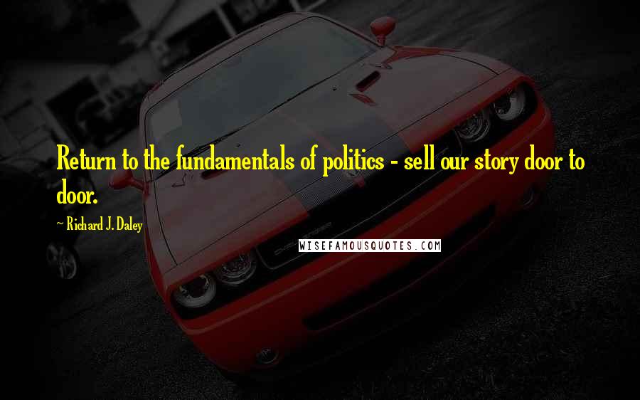 Richard J. Daley Quotes: Return to the fundamentals of politics - sell our story door to door.