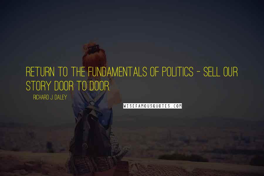 Richard J. Daley Quotes: Return to the fundamentals of politics - sell our story door to door.
