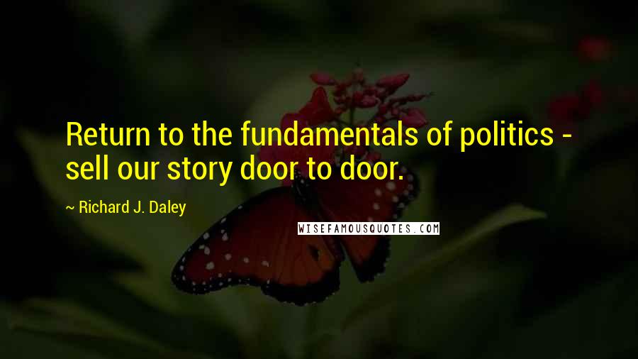 Richard J. Daley Quotes: Return to the fundamentals of politics - sell our story door to door.