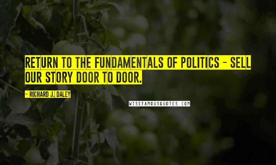 Richard J. Daley Quotes: Return to the fundamentals of politics - sell our story door to door.