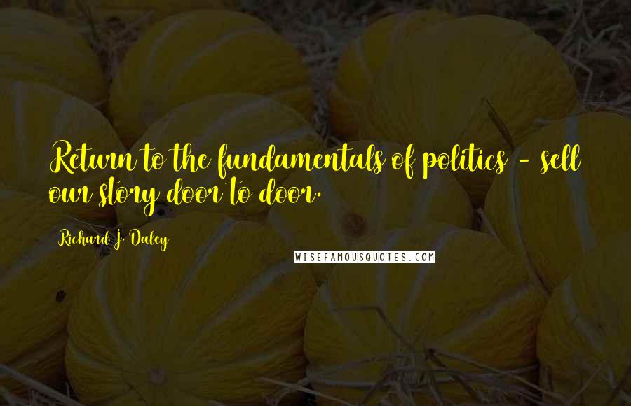 Richard J. Daley Quotes: Return to the fundamentals of politics - sell our story door to door.