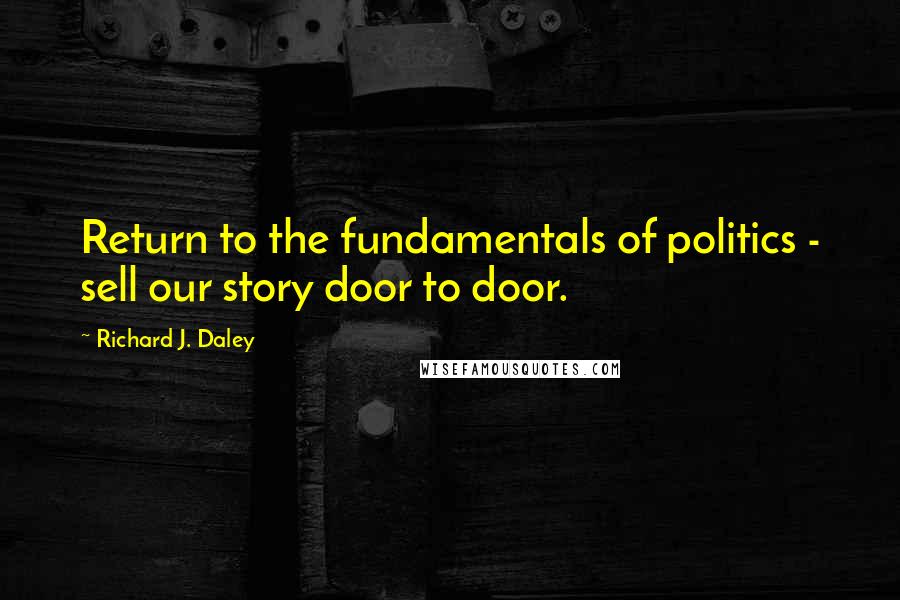 Richard J. Daley Quotes: Return to the fundamentals of politics - sell our story door to door.