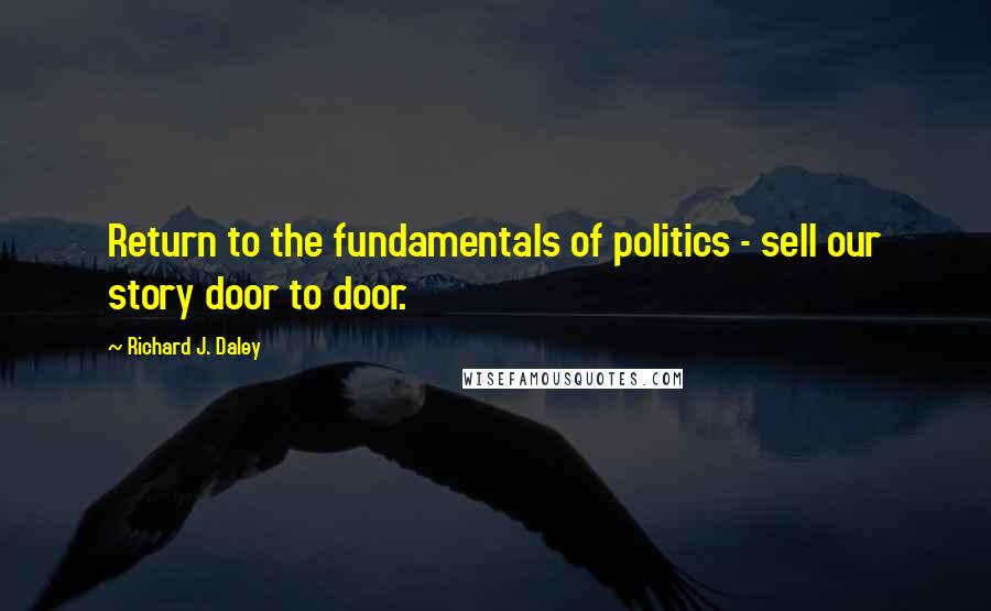 Richard J. Daley Quotes: Return to the fundamentals of politics - sell our story door to door.