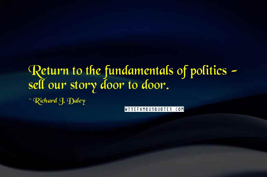 Richard J. Daley Quotes: Return to the fundamentals of politics - sell our story door to door.