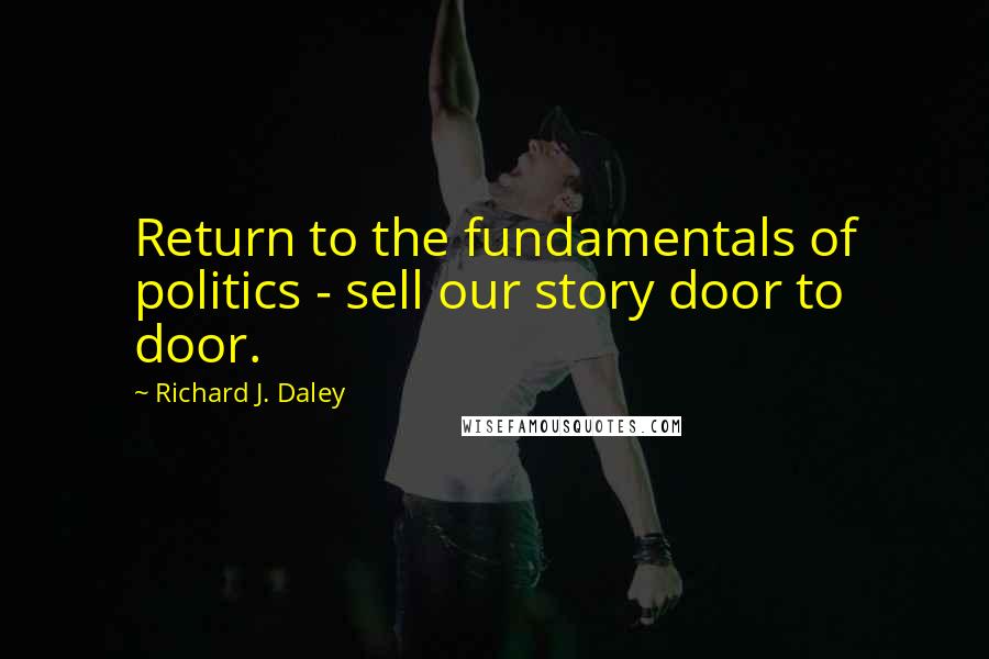 Richard J. Daley Quotes: Return to the fundamentals of politics - sell our story door to door.
