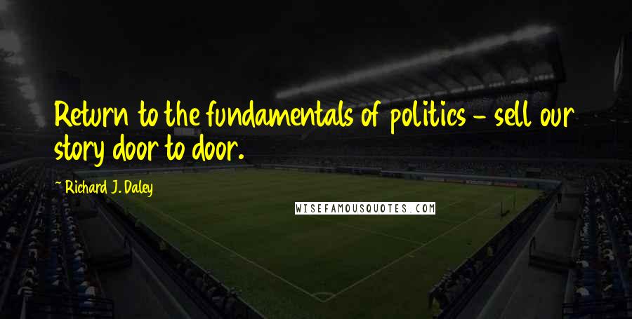 Richard J. Daley Quotes: Return to the fundamentals of politics - sell our story door to door.