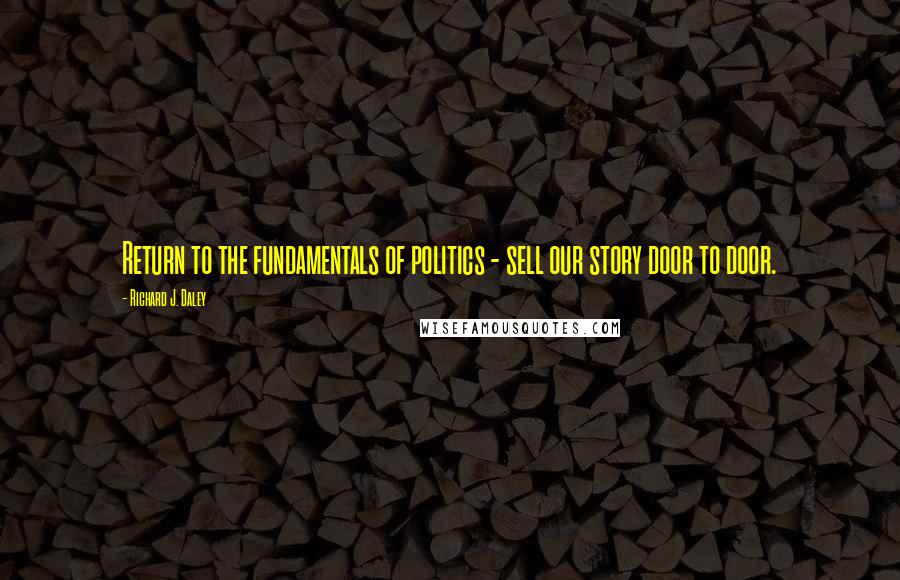 Richard J. Daley Quotes: Return to the fundamentals of politics - sell our story door to door.