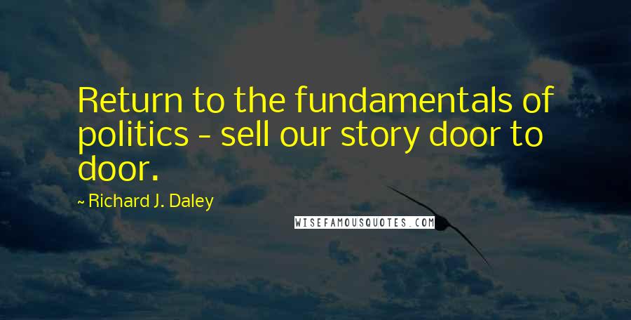 Richard J. Daley Quotes: Return to the fundamentals of politics - sell our story door to door.
