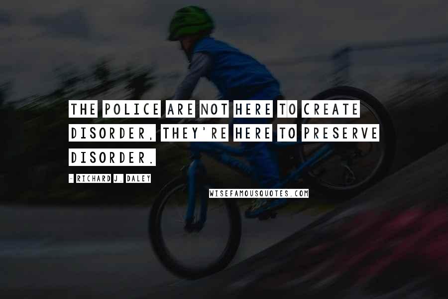 Richard J. Daley Quotes: The police are not here to create disorder, they're here to preserve disorder.