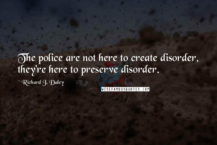 Richard J. Daley Quotes: The police are not here to create disorder, they're here to preserve disorder.