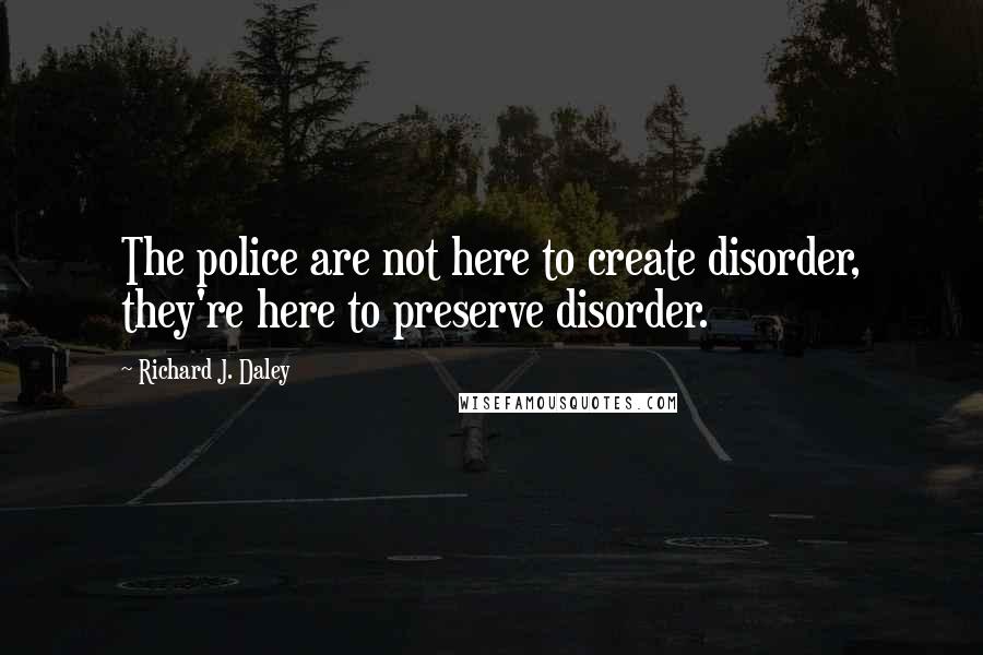 Richard J. Daley Quotes: The police are not here to create disorder, they're here to preserve disorder.