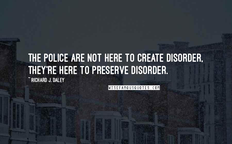 Richard J. Daley Quotes: The police are not here to create disorder, they're here to preserve disorder.