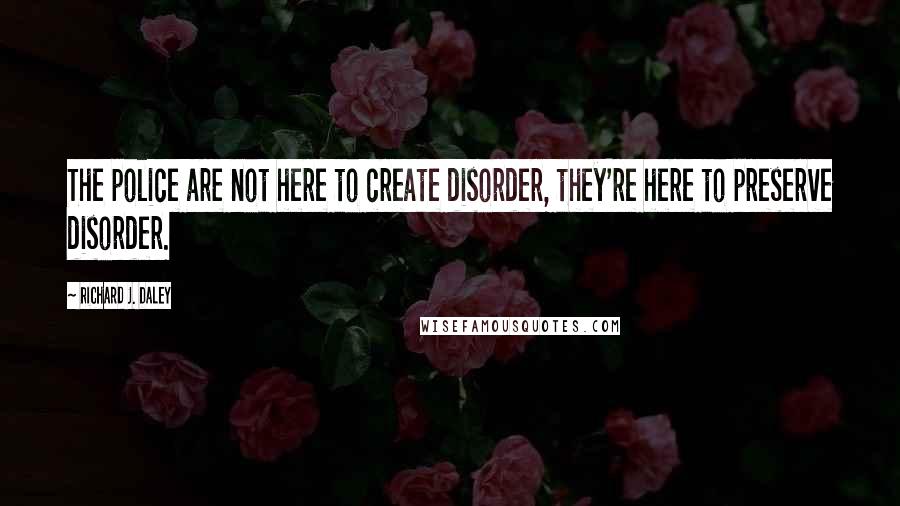 Richard J. Daley Quotes: The police are not here to create disorder, they're here to preserve disorder.