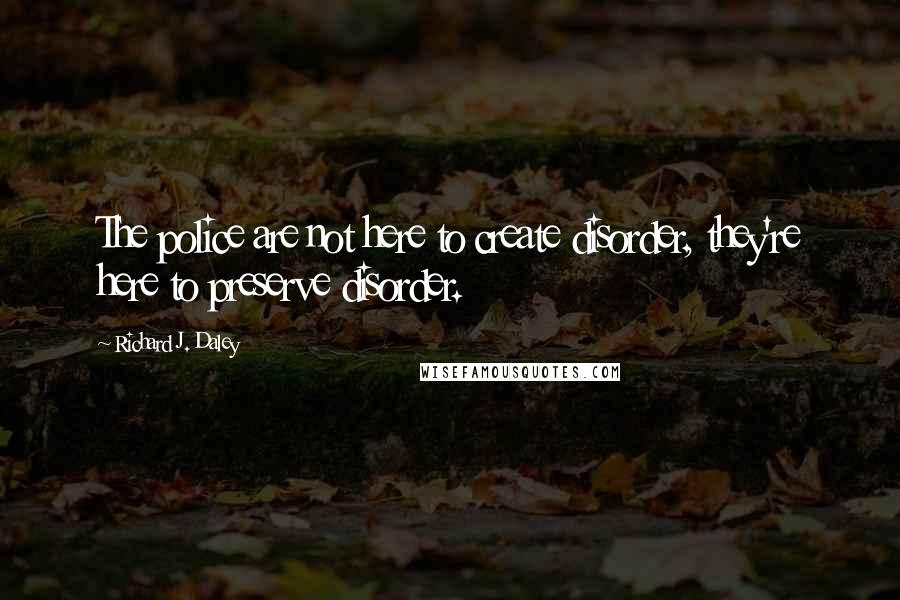 Richard J. Daley Quotes: The police are not here to create disorder, they're here to preserve disorder.