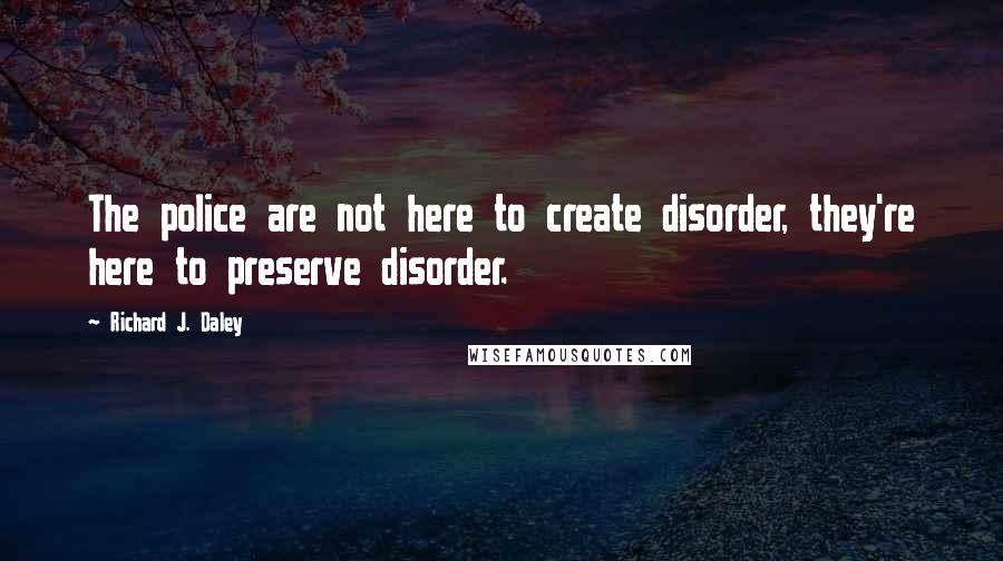 Richard J. Daley Quotes: The police are not here to create disorder, they're here to preserve disorder.