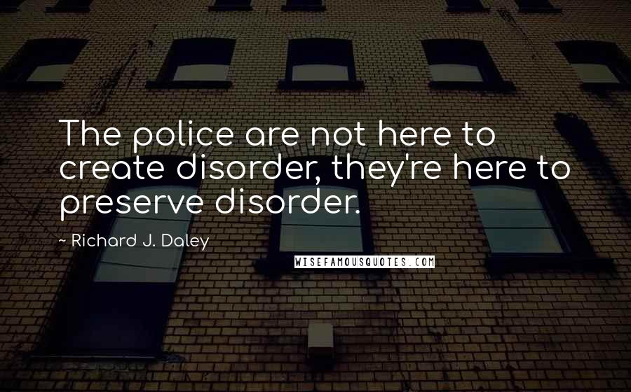 Richard J. Daley Quotes: The police are not here to create disorder, they're here to preserve disorder.