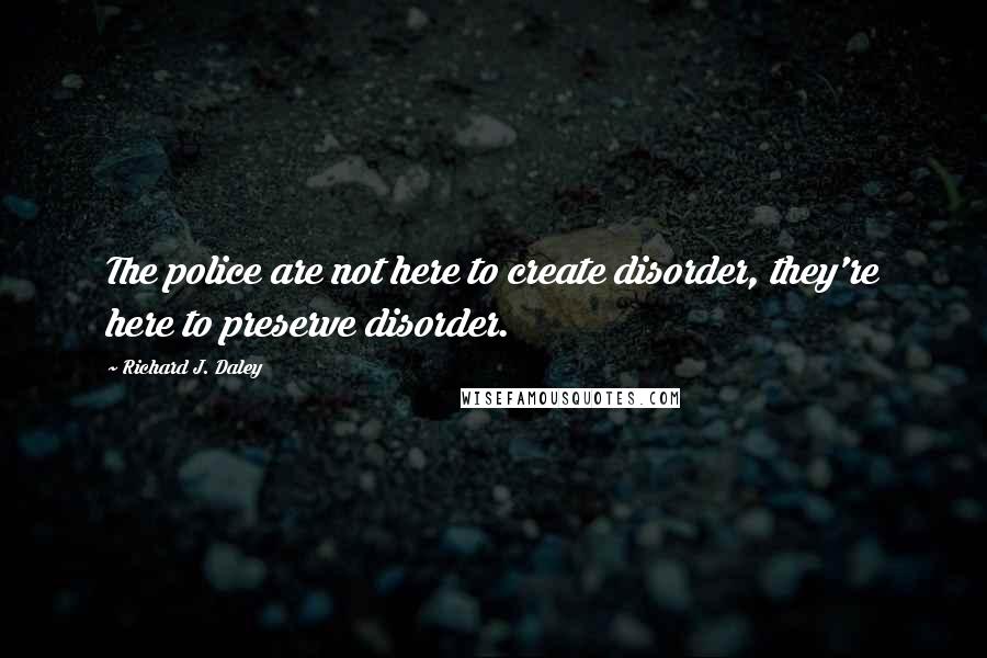 Richard J. Daley Quotes: The police are not here to create disorder, they're here to preserve disorder.