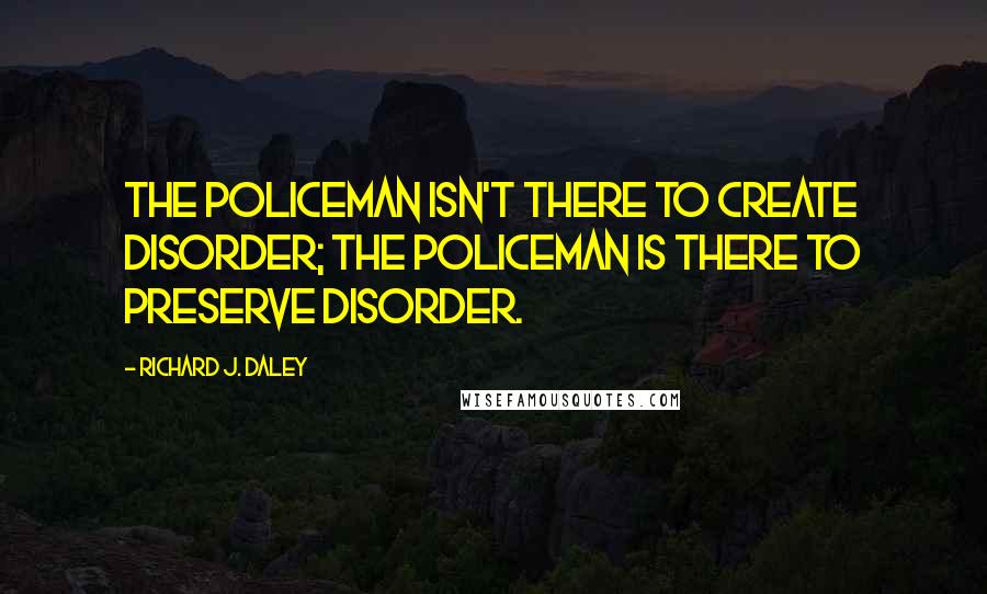 Richard J. Daley Quotes: The policeman isn't there to create disorder; the policeman is there to preserve disorder.