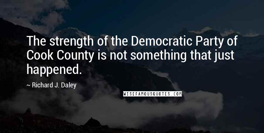 Richard J. Daley Quotes: The strength of the Democratic Party of Cook County is not something that just happened.