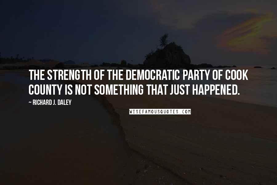 Richard J. Daley Quotes: The strength of the Democratic Party of Cook County is not something that just happened.