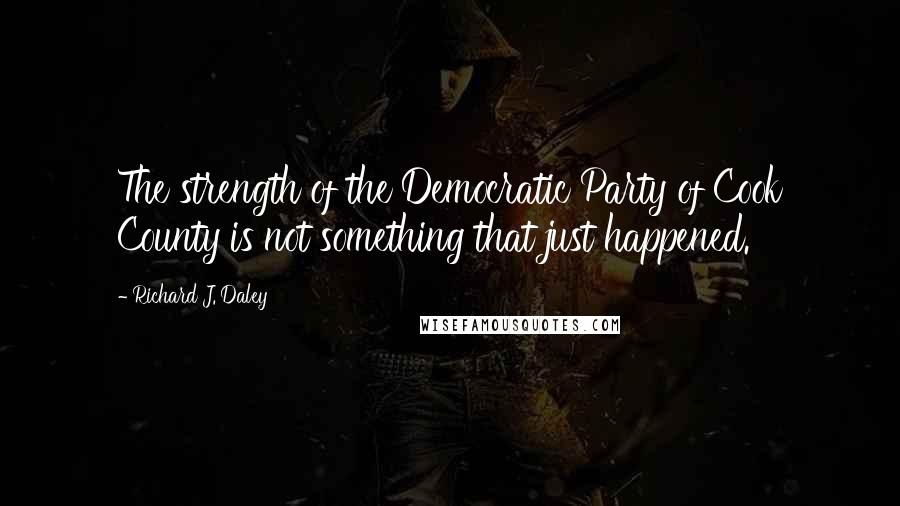 Richard J. Daley Quotes: The strength of the Democratic Party of Cook County is not something that just happened.