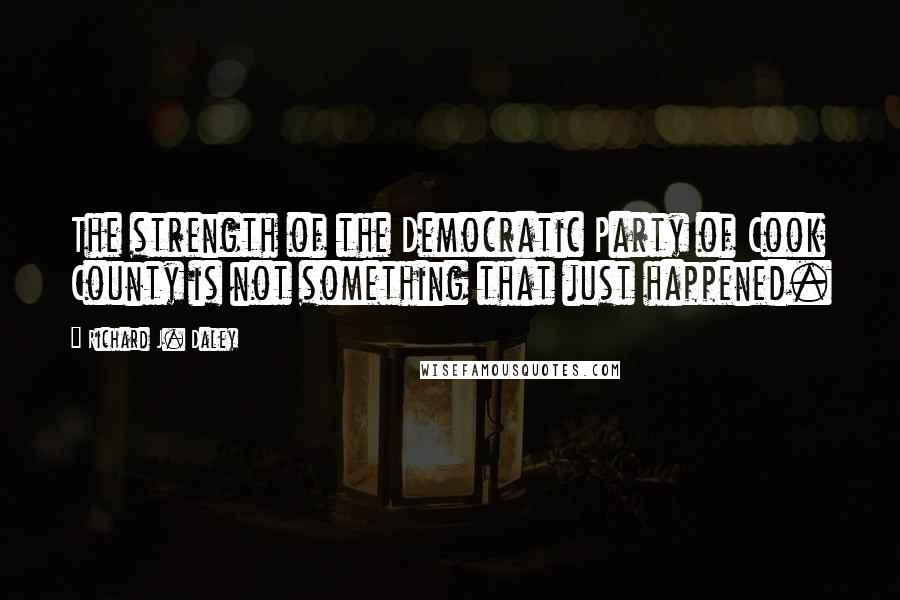 Richard J. Daley Quotes: The strength of the Democratic Party of Cook County is not something that just happened.