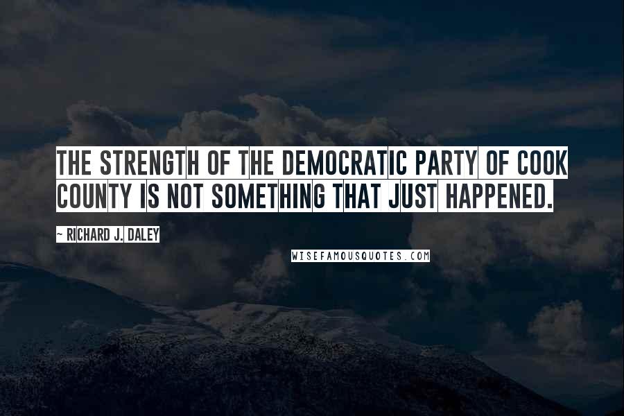 Richard J. Daley Quotes: The strength of the Democratic Party of Cook County is not something that just happened.