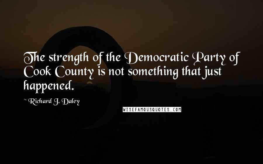 Richard J. Daley Quotes: The strength of the Democratic Party of Cook County is not something that just happened.