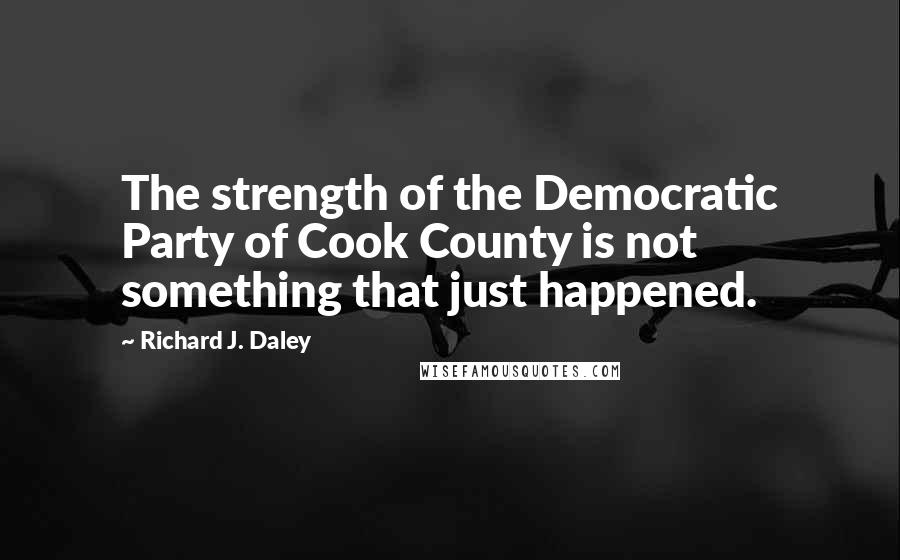 Richard J. Daley Quotes: The strength of the Democratic Party of Cook County is not something that just happened.