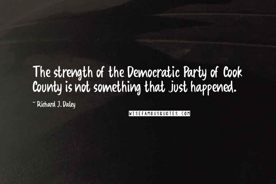Richard J. Daley Quotes: The strength of the Democratic Party of Cook County is not something that just happened.
