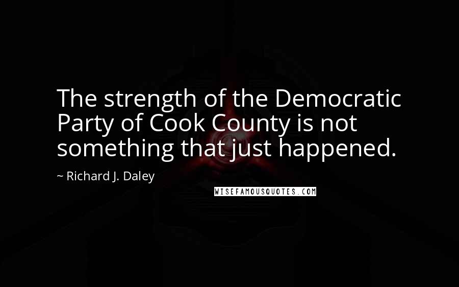 Richard J. Daley Quotes: The strength of the Democratic Party of Cook County is not something that just happened.