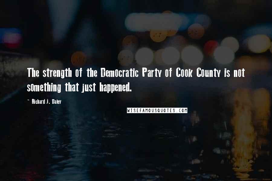 Richard J. Daley Quotes: The strength of the Democratic Party of Cook County is not something that just happened.